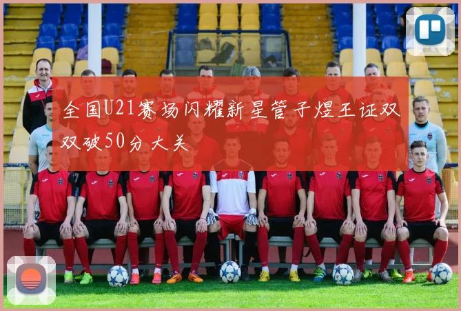 全国U21赛场闪耀新星管子煜王证双双破50分大关