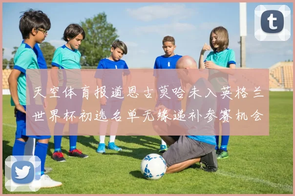 天空体育报道恩古莫哈未入英格兰世界杯初选名单无缘递补参赛机会