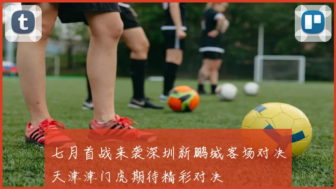七月首战来袭深圳新鹏城客场对决天津津门虎期待精彩对决