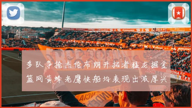 多队争抢杰伦布朗开拓者猛龙掘金篮网黄蜂老鹰快船均表现出浓厚兴趣