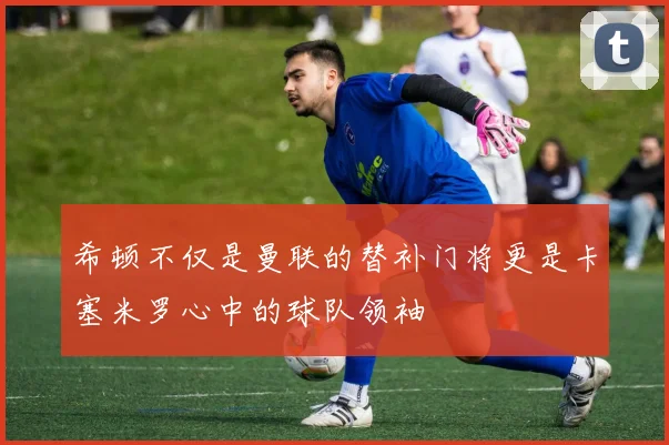 希顿不仅是曼联的替补门将更是卡塞米罗心中的球队领袖