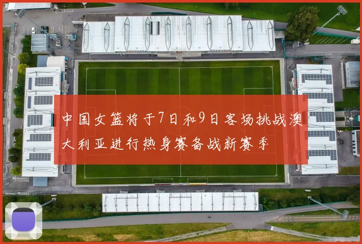 中国女篮将于7日和9日客场挑战澳大利亚进行热身赛备战新赛季