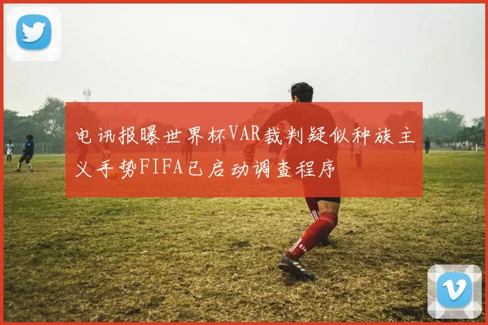 电讯报曝世界杯VAR裁判疑似种族主义手势FIFA已启动调查程序