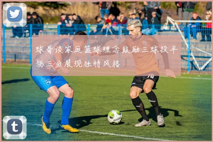 球哥谈家庭篮球理念鼓励三球投半场三分展现独特风格
