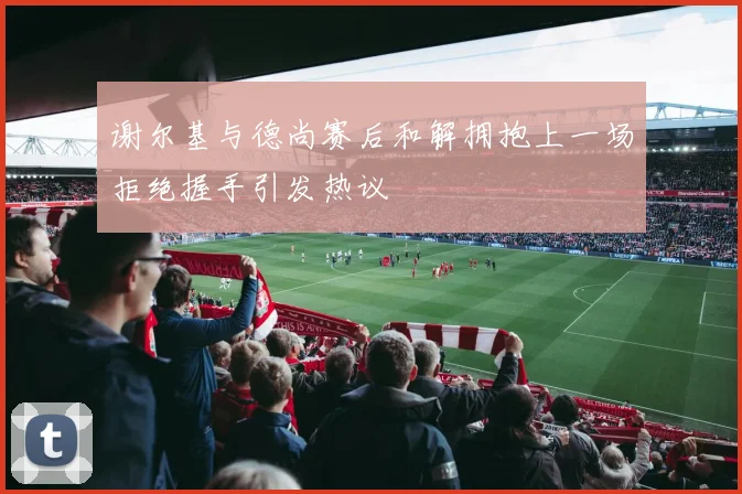 谢尔基与德尚赛后和解拥抱上一场拒绝握手引发热议