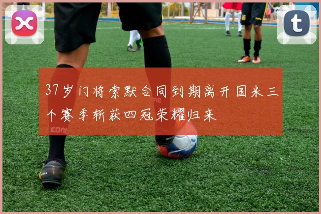 37岁门将索默合同到期离开国米三个赛季斩获四冠荣耀归来