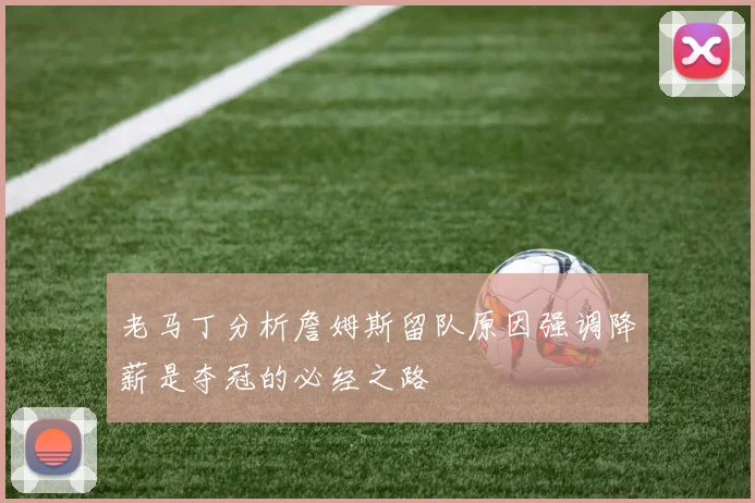 老马丁分析詹姆斯留队原因强调降薪是夺冠的必经之路