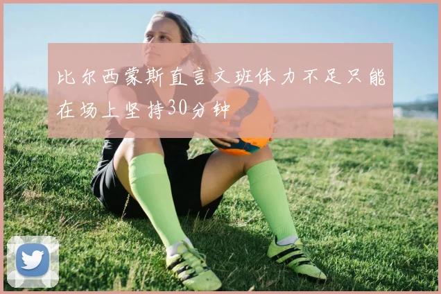 比尔西蒙斯直言文班体力不足只能在场上坚持30分钟
