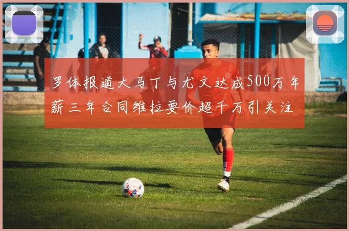 罗体报道大马丁与尤文达成500万年薪三年合同维拉要价超千万引关注